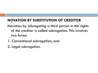 NOVATION BY SUBSTITUTION OF CREDITOR
Novation by subrogating a third person in the rights
of the creditor is called subrogation. This involves
two forms:
1. Conventional subrogation; and
2. Legal subrogation.
 