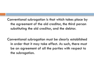 Conventional subrogation is that which takes place by
the agreement of the old creditor, the third person
substituting the old creditor, and the debtor.
Conventional subrogation must be clearly established
in order that it may take effect. As such, there must
be an agreement of all the parties with respect to
the subrogation.
 