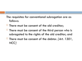 The requisites for conventional subrogation are as
follows:
 There must be consent of the old creditor;
 There must be consent of the third person who is
subrogated to the rights of the old creditor; and
 There must be consent of the debtor. [Art. 1301,
NCC]
 