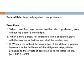 General Rule: Legal subrogation is not presumed.
Exceptions:
1. When a creditor pays another creditor who is preferred, even
without the debtor’s knowledge;
2. When a third person, not interested in the obligation, pays
with the express or tacit approval of the debtor; and
 3. When, even without the knowledge of the debtor, a person
interested in the fulfillment of the obligation pays, without
prejudice to the effects of confusion as to the latter’s share.
[Art. 1302, NCC]
 