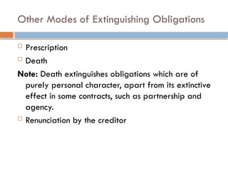 Other Modes of Extinguishing Obligations
 Prescription
 Death
Note: Death extinguishes obligations which are of
purely personal character, apart from its extinctive
effect in some contracts, such as partnership and
agency.
 Renunciation by the creditor
 