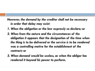 However, the demand by the creditor shall not be necessary
in order that delay may exist:
1. When the obligation or the law expressly so declare; or
2. When from the nature and the circumstances of the
obligation it appears that the designation of the time when
the thing is to be delivered or the service is to be rendered
was a controlling motive for the establishment of the
contract; or
3. When demand would be useless, as when the obligor has
rendered it beyond his power to perform.
 