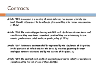Contracts
Article 1305. A contract is a meeting of minds between two persons whereby one
binds himself, with respect to the other, to give something or to render some service.
(1254a)
Article 1306. The contracting parties may establish such stipulations, clauses, terms and
conditions as they may deem convenient, provided they are not contrary to law,
morals, good customs, public order, or public policy. (1255a)
Article 1307. Innominate contracts shall be regulated by the stipulations of the parties,
by the provisions of Titles I and II of this Book, by the rules governing the most
analogous nominate contracts, and by the customs of the place. (n)
Article 1308. The contract must bind both contracting parties; its validity or compliance
cannot be left to the will of one of them. (1256a)
 