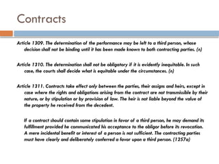 Contracts
Article 1309. The determination of the performance may be left to a third person, whose
decision shall not be binding until it has been made known to both contracting parties. (n)
Article 1310. The determination shall not be obligatory if it is evidently inequitable. In such
case, the courts shall decide what is equitable under the circumstances. (n)
Article 1311. Contracts take effect only between the parties, their assigns and heirs, except in
case where the rights and obligations arising from the contract are not transmissible by their
nature, or by stipulation or by provision of law. The heir is not liable beyond the value of
the property he received from the decedent.
If a contract should contain some stipulation in favor of a third person, he may demand its
fulfillment provided he communicated his acceptance to the obligor before its revocation.
A mere incidental benefit or interest of a person is not sufficient. The contracting parties
must have clearly and deliberately conferred a favor upon a third person. (1257a)
 