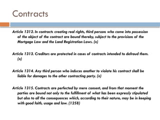 Contracts
Article 1312. In contracts creating real rights, third persons who come into possession
of the object of the contract are bound thereby, subject to the provisions of the
Mortgage Law and the Land Registration Laws. (n)
Article 1313. Creditors are protected in cases of contracts intended to defraud them.
(n)
Article 1314. Any third person who induces another to violate his contract shall be
liable for damages to the other contracting party. (n)
Article 1315. Contracts are perfected by mere consent, and from that moment the
parties are bound not only to the fulfillment of what has been expressly stipulated
but also to all the consequences which, according to their nature, may be in keeping
with good faith, usage and law. (1258)
 