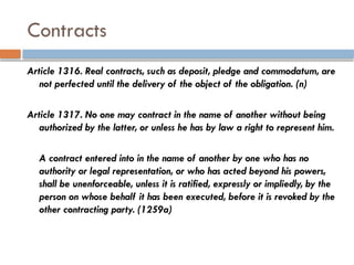 Contracts
Article 1316. Real contracts, such as deposit, pledge and commodatum, are
not perfected until the delivery of the object of the obligation. (n)
Article 1317. No one may contract in the name of another without being
authorized by the latter, or unless he has by law a right to represent him.
A contract entered into in the name of another by one who has no
authority or legal representation, or who has acted beyond his powers,
shall be unenforceable, unless it is ratified, expressly or impliedly, by the
person on whose behalf it has been executed, before it is revoked by the
other contracting party. (1259a)
 
