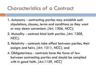 Characteristics of a Contract
1. Autonomy - contracting parties may establish such
stipulations, clauses, terms and conditions as they want
or may deem convenient. [Art. 1306, NCC];
2. Mutuality - contract bind both parties. [Art. 1308,
NCC];
3. Relativity - contracts take effect between parties, their
assigns and heirs. [Art. 1311, NCC]; and
4. Obligatoriness - contracts have the force of law
between contracting parties and should be complied
with in good faith. [Art.1159, NCC]
 