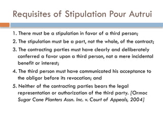 Requisites of Stipulation Pour Autrui
1. There must be a stipulation in favor of a third person;
2. The stipulation must be a part, not the whole, of the contract;
3. The contracting parties must have clearly and deliberately
conferred a favor upon a third person, not a mere incidental
benefit or interest;
4. The third person must have communicated his acceptance to
the obligor before its revocation; and
5. Neither of the contracting parties bears the legal
representation or authorization of the third party. [Ormoc
Sugar Cane Planters Assn. Inc. v. Court of Appeals, 2004]
 
