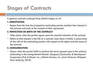 Stages of Contracts
In general, contracts undergo three distinct stages, to wit:
1. NEGOTIATION
 Begins from the time the prospective contracting parties manifest their interest in
the contract and ends at the moment of their agreement.
2. PERFECTION OR BIRTH OF THE CONTRACT
 Takes place when the parties agree upon the essential elements of the contract.
 Refers to that moment in the life of a contract when there is finally a concurrence
of the wills of the contracting parties with respect to the object and the cause of
the contract.
3. CONSUMMATION
 Occurs when the parties fulfill or perform the terms agreed upon in the contract,
culminating in the extinguishment thereof. [Sargasso Construction & Development
Corporation/Pick & Shovel, Inc.,/Atlantic Erectors, Inc. (Joint Venture)v. Philippine
Ports Authority, 2010]
 