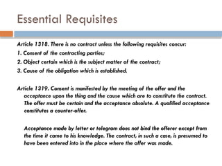 Essential Requisites
Article 1318. There is no contract unless the following requisites concur:
1. Consent of the contracting parties;
2. Object certain which is the subject matter of the contract;
3. Cause of the obligation which is established.
Article 1319. Consent is manifested by the meeting of the offer and the
acceptance upon the thing and the cause which are to constitute the contract.
The offer must be certain and the acceptance absolute. A qualified acceptance
constitutes a counter-offer.
Acceptance made by letter or telegram does not bind the offerer except from
the time it came to his knowledge. The contract, in such a case, is presumed to
have been entered into in the place where the offer was made.
 