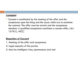 CONSENT
 Consent is manifested by the meeting of the offer and the
acceptance upon the thing and the cause which are to constitute
the contract. The offer must be certain and the acceptance
absolute. A qualified acceptance constitutes a counter-offer. [Art.
1319(1), NCC]
Requisites of Consent
1. Meeting of the offer and acceptance
2. Legal capacity of the parties
3. Must be intelligent, free, spontaneous and real
 