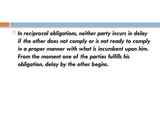  In reciprocal obligations, neither party incurs in delay
if the other does not comply or is not ready to comply
in a proper manner with what is incumbent upon him.
From the moment one of the parties fulfills his
obligation, delay by the other begins.
 