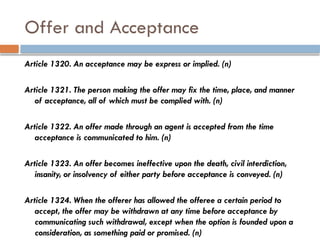 Offer and Acceptance
Article 1320. An acceptance may be express or implied. (n)
Article 1321. The person making the offer may fix the time, place, and manner
of acceptance, all of which must be complied with. (n)
Article 1322. An offer made through an agent is accepted from the time
acceptance is communicated to him. (n)
Article 1323. An offer becomes ineffective upon the death, civil interdiction,
insanity, or insolvency of either party before acceptance is conveyed. (n)
Article 1324. When the offerer has allowed the offeree a certain period to
accept, the offer may be withdrawn at any time before acceptance by
communicating such withdrawal, except when the option is founded upon a
consideration, as something paid or promised. (n)
 