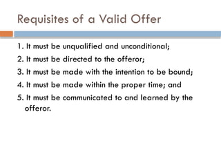 Requisites of a Valid Offer
1. It must be unqualified and unconditional;
2. It must be directed to the offeror;
3. It must be made with the intention to be bound;
4. It must be made within the proper time; and
5. It must be communicated to and learned by the
offeror.
 