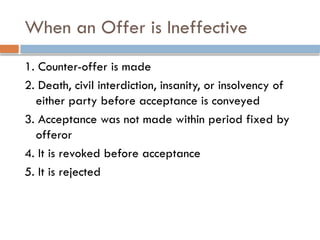 When an Offer is Ineffective
1. Counter-offer is made
2. Death, civil interdiction, insanity, or insolvency of
either party before acceptance is conveyed
3. Acceptance was not made within period fixed by
offeror
4. It is revoked before acceptance
5. It is rejected
 