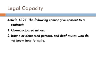Legal Capacity
Article 1327. The following cannot give consent to a
contract:
1. Unemancipated minors;
2. Insane or demented persons, and deaf-mutes who do
not know how to write.
 