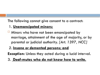 The following cannot give consent to a contract:
1. Unemancipated minors;
 Minors who have not been emancipated by
marriage, attainment of the age of majority, or by
parental or judicial authority. [Art. 1397, NCC]
2. Insane or demented persons; and
Exception: Unless they acted during a lucid interval.
3. Deaf-mutes who do not know how to write.
 