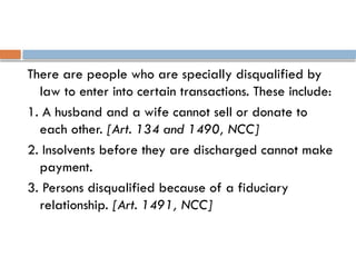 There are people who are specially disqualified by
law to enter into certain transactions. These include:
1. A husband and a wife cannot sell or donate to
each other. [Art. 134 and 1490, NCC]
2. Insolvents before they are discharged cannot make
payment.
3. Persons disqualified because of a fiduciary
relationship. [Art. 1491, NCC]
 