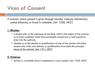 Vices of Consent
A contract where consent is given through mistake, violence, intimidation,
undue influence, or fraud is voidable. [Art. 1330, NCC]
1. Mistake
 It should refer to the substance of the thing which is the object of the contract,
or to those conditions which have principally moved one or both parties to
enter into the contract;
 Mistake as to the identity or qualifications of one of the parties will vitiate
consent only when such identity or qualifications have been the principal
cause of the contract. [Art. 1311, NCC]
2. Violence
 Serious or irresistible force is employed to wrest consent. [Art. 1335, NCC]
 