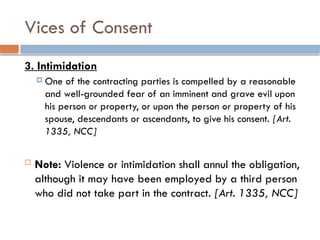 Vices of Consent
3. Intimidation
 One of the contracting parties is compelled by a reasonable
and well-grounded fear of an imminent and grave evil upon
his person or property, or upon the person or property of his
spouse, descendants or ascendants, to give his consent. [Art.
1335, NCC]
 Note: Violence or intimidation shall annul the obligation,
although it may have been employed by a third person
who did not take part in the contract. [Art. 1335, NCC]
 