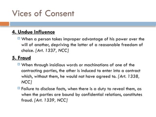 Vices of Consent
4. Undue Influence
 When a person takes improper advantage of his power over the
will of another, depriving the latter of a reasonable freedom of
choice. [Art. 1337, NCC]
5. Fraud
 When through insidious words or machinations of one of the
contracting parties, the other is induced to enter into a contract
which, without them, he would not have agreed to. [Art. 1338,
NCC]
 Failure to disclose facts, when there is a duty to reveal them, as
when the parties are bound by confidential relations, constitutes
fraud. [Art. 1339, NCC]
 