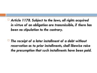  Article 1178. Subject to the laws, all rights acquired
in virtue of an obligation are transmissible, if there has
been no stipulation to the contrary.
 The receipt of a later installment of a debt without
reservation as to prior installments, shall likewise raise
the presumption that such installments have been paid.
 