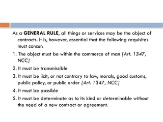 As a GENERAL RULE, all things or services may be the object of
contracts. It is, however, essential that the following requisites
must concur:
1. The object must be within the commerce of man [Art. 1347,
NCC]
2. It must be transmissible
3. It must be licit, or not contrary to law, morals, good customs,
public policy, or public order [Art. 1347, NCC]
4. It must be possible
5. It must be determinate as to its kind or determinable without
the need of a new contract or agreement.
 