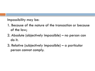 Impossibility may be:
1. Because of the nature of the transaction or because
of the law;
2. Absolute (objectively impossible) – no person can
do it.
3. Relative (subjectively impossible) – a particular
person cannot comply.
 