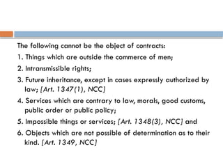 The following cannot be the object of contracts:
1. Things which are outside the commerce of men;
2. Intransmissible rights;
3. Future inheritance, except in cases expressly authorized by
law; [Art. 1347(1), NCC]
4. Services which are contrary to law, morals, good customs,
public order or public policy;
5. Impossible things or services; [Art. 1348(3), NCC] and
6. Objects which are not possible of determination as to their
kind. [Art. 1349, NCC]
 