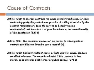 Cause of Contracts
Article 1350. In onerous contracts the cause is understood to be, for each
contracting party, the prestation or promise of a thing or service by the
other; in remuneratory ones, the service or benefit which is
remunerated; and in contracts of pure beneficence, the mere liberality
of the benefactor. (1274)
Article 1351. The particular motives of the parties in entering into a
contract are different from the cause thereof. (n)
Article 1352. Contracts without cause, or with unlawful cause, produce
no effect whatever. The cause is unlawful if it is contrary to law,
morals, good customs, public order or public policy. (1275a)
 