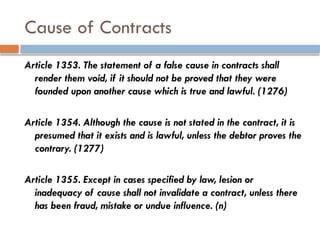 Cause of Contracts
Article 1353. The statement of a false cause in contracts shall
render them void, if it should not be proved that they were
founded upon another cause which is true and lawful. (1276)
Article 1354. Although the cause is not stated in the contract, it is
presumed that it exists and is lawful, unless the debtor proves the
contrary. (1277)
Article 1355. Except in cases specified by law, lesion or
inadequacy of cause shall not invalidate a contract, unless there
has been fraud, mistake or undue influence. (n)
 