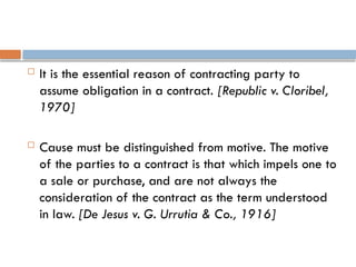  It is the essential reason of contracting party to
assume obligation in a contract. [Republic v. Cloribel,
1970]
 Cause must be distinguished from motive. The motive
of the parties to a contract is that which impels one to
a sale or purchase, and are not always the
consideration of the contract as the term understood
in law. [De Jesus v. G. Urrutia & Co., 1916]
 