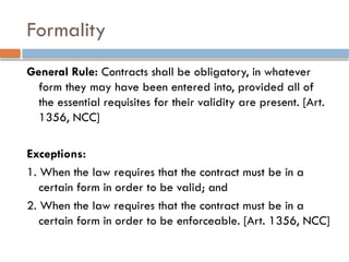 Formality
General Rule: Contracts shall be obligatory, in whatever
form they may have been entered into, provided all of
the essential requisites for their validity are present. [Art.
1356, NCC]
Exceptions:
1. When the law requires that the contract must be in a
certain form in order to be valid; and
2. When the law requires that the contract must be in a
certain form in order to be enforceable. [Art. 1356, NCC]
 