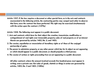 Article 1357. If the law requires a document or other special form, as in the acts and contracts
enumerated in the following article, the contracting parties may compel each other to observe
that form, once the contract has been perfected. This right may be exercised simultaneously
with the action upon the contract. (1279a)
Article 1358. The following must appear in a public document:
1. Acts and contracts which have for their object the creation, transmission, modification or
extinguishment of real rights over immovable property; sales of real property or of an interest
therein are governed by articles 1403, No. 2, and 1405;
2. The cession, repudiation or renunciation of hereditary rights or of those of the conjugal
partnership of gains;
3. The power to administer property, or any other power which has for its object an act appearing
or which should appear in a public document, or should prejudice a third person;
4. The cession of actions or rights proceeding from an act appearing in a public document.
All other contracts where the amount involved exceeds five hundred pesos must appear in
writing, even a private one. But sales of goods, chattels or things in action are governed by
articles, 1403, No. 2 and 1405. (1280a)
 