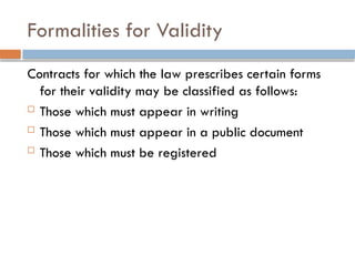 Formalities for Validity
Contracts for which the law prescribes certain forms
for their validity may be classified as follows:
 Those which must appear in writing
 Those which must appear in a public document
 Those which must be registered
 