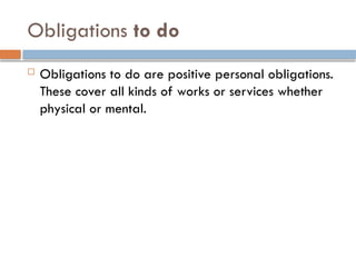 Obligations to do
 Obligations to do are positive personal obligations.
These cover all kinds of works or services whether
physical or mental.
 
