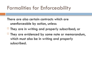 Formalities for Enforceability
There are also certain contracts which are
unenforceable by action, unless:
 They are in writing and properly subscribed; or
 They are evidenced by some note or memorandum,
which must also be in writing and properly
subscribed.
 