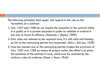 The following principles shall apply with regard to the rule on the
formalities of a contract:
1. Arts. 1357 and 1358 do not require the execution of the contract either
in a public or in a private document in order to validate or enforce it
but only to insure its efficacy. [Doliendo v. Depino, 1909]
2. Even when not reduced to the required form, it is still valid and binding
as far as the contracting parties are concerned. [Solis v. Barroso, 1928]
3. From the moment one of the contracting parties invokes the provisions of
Arts. 1357 and 1358 by means of proper action, the effect is to place
the existence of the contract in issue, which must be resolved by the
ordinary rules of evidence. [Peyer v. Peyer, 1946]
 