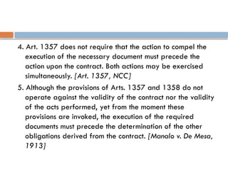 4. Art. 1357 does not require that the action to compel the
execution of the necessary document must precede the
action upon the contract. Both actions may be exercised
simultaneously. [Art. 1357, NCC]
5. Although the provisions of Arts. 1357 and 1358 do not
operate against the validity of the contract nor the validity
of the acts performed, yet from the moment these
provisions are invoked, the execution of the required
documents must precede the determination of the other
obligations derived from the contract. [Manalo v. De Mesa,
1913]
 
