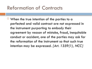 Reformation of Contracts
 When the true intention of the parties to a
perfected and valid contract are not expressed in
the instrument purporting to embody their
agreement by reason of mistake, fraud, inequitable
conduct or accident, one of the parties may ask for
the reformation of the instrument so that such true
intention may be expressed. [Art. 1359(1), NCC]
 