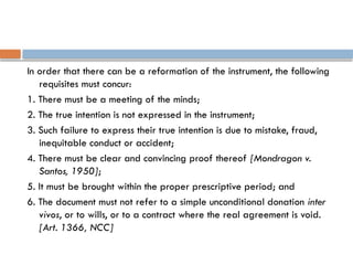 In order that there can be a reformation of the instrument, the following
requisites must concur:
1. There must be a meeting of the minds;
2. The true intention is not expressed in the instrument;
3. Such failure to express their true intention is due to mistake, fraud,
inequitable conduct or accident;
4. There must be clear and convincing proof thereof [Mondragon v.
Santos, 1950];
5. It must be brought within the proper prescriptive period; and
6. The document must not refer to a simple unconditional donation inter
vivos, or to wills, or to a contract where the real agreement is void.
[Art. 1366, NCC]
 