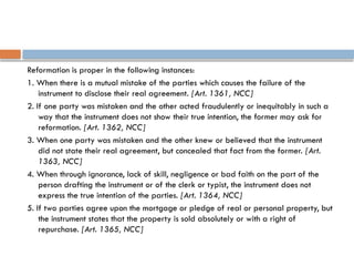 Reformation is proper in the following instances:
1. When there is a mutual mistake of the parties which causes the failure of the
instrument to disclose their real agreement. [Art. 1361, NCC]
2. If one party was mistaken and the other acted fraudulently or inequitably in such a
way that the instrument does not show their true intention, the former may ask for
reformation. [Art. 1362, NCC]
3. When one party was mistaken and the other knew or believed that the instrument
did not state their real agreement, but concealed that fact from the former. [Art.
1363, NCC]
4. When through ignorance, lack of skill, negligence or bad faith on the part of the
person drafting the instrument or of the clerk or typist, the instrument does not
express the true intention of the parties. [Art. 1364, NCC]
5. If two parties agree upon the mortgage or pledge of real or personal property, but
the instrument states that the property is sold absolutely or with a right of
repurchase. [Art. 1365, NCC]
 