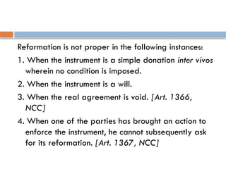 Reformation is not proper in the following instances:
1. When the instrument is a simple donation inter vivos
wherein no condition is imposed.
2. When the instrument is a will.
3. When the real agreement is void. [Art. 1366,
NCC]
4. When one of the parties has brought an action to
enforce the instrument, he cannot subsequently ask
for its reformation. [Art. 1367, NCC]
 