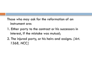 Those who may ask for the reformation of an
instrument are:
1. Either party to the contract or his successors in
interest, if the mistake was mutual;
2. The injured party, or his heirs and assigns. [Art.
1368, NCC]
 