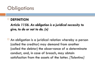 Obligations
 DEFINITION
Article 1156. An obligation is a juridical necessity to
give, to do or not to do. (n)
 An obligation is a juridical relation whereby a person
(called the creditor) may demand from another
(called the debtor) the observance of a determinate
conduct, and, in case of breach, may obtain
satisfaction from the assets of the latter. [Tolentino]
 