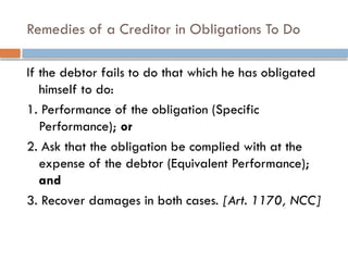 Remedies of a Creditor in Obligations To Do
If the debtor fails to do that which he has obligated
himself to do:
1. Performance of the obligation (Specific
Performance); or
2. Ask that the obligation be complied with at the
expense of the debtor (Equivalent Performance);
and
3. Recover damages in both cases. [Art. 1170, NCC]
 