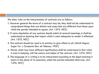 The other rules on the interpretation of contracts are as follows:
1. However general the terms of a contract may be, they shall not be understood to
comprehend things that are distinct and cases that are different from those upon
which the parties intended to agree. [Art. 1372, NCC]
2. If some stipulation of any contract should admit of several meanings, it shall be
understood as bearing that import which is most adequate to render it effectual.
[Art. 1373, NCC]
3. The contract should be read in its entirety to give effect to all. [North Negros
Sugar Co. v. Compania Gen. de Tabacos, 1957]
4. Words which may have different significations shall be understood in that which
is most in keeping with the nature and object of the contract. [Art. 1375, NCC]
5. The language of a writing is to be interpreted according to the legal meaning it
bears in the place of its execution, unless the parties intended otherwise. [Art.
1376, NCC]
 