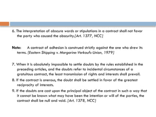 6. The interpretation of obscure words or stipulations in a contract shall not favor
the party who caused the obscurity.[Art. 1377, NCC]
Note: A contract of adhesion is construed strictly against the one who drew its
terms. [Eastern Shipping v. Margarine-Verkaufs-Union, 1979]
7. When it is absolutely impossible to settle doubts by the rules established in the
preceding articles, and the doubts refer to incidental circumstances of a
gratuitous contract, the least transmission of rights and interests shall prevail.
8. If the contract is onerous, the doubt shall be settled in favor of the greatest
reciprocity of interests.
9. If the doubts are cast upon the principal object of the contract in such a way that
it cannot be known what may have been the intention or will of the parties, the
contract shall be null and void. [Art. 1378, NCC]
 