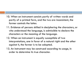 10. When an instrument consists partly of written words and
partly of a printed form, and the two are inconsistent, the
former controls the latter.
11. Evidence of persons skilled in deciphering the characters, or
who understood the language, is admissible to declare the
characters or the meaning of the language.
12. When an instrument is equally susceptible of two
interpretations, one in favor of a natural right and the other
against it, the former is to be adopted.
13. An instrument may be construed according to usage, in
order to determine its true character.
 