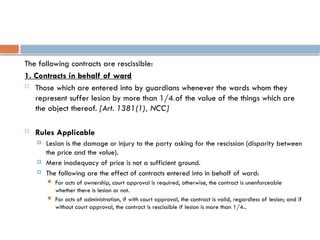 The following contracts are rescissible:
1. Contracts in behalf of ward
 Those which are entered into by guardians whenever the wards whom they
represent suffer lesion by more than 1/4th of the value of the things which are
the object thereof. [Art. 1381(1), NCC]
 Rules Applicable
 Lesion is the damage or injury to the party asking for the rescission (disparity between
the price and the value).
 Mere inadequacy of price is not a sufficient ground.
 The following are the effect of contracts entered into in behalf of ward:
 For acts of ownership, court approval is required, otherwise, the contract is unenforceable
whether there is lesion or not.
 For acts of administration, if with court approval, the contract is valid, regardless of lesion; and if
without court approval, the contract is rescissible if lesion is more than 1/4th.
 